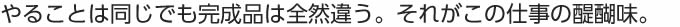 やることは同じでも完成品は全然違う。それがこの仕事の醍醐味。